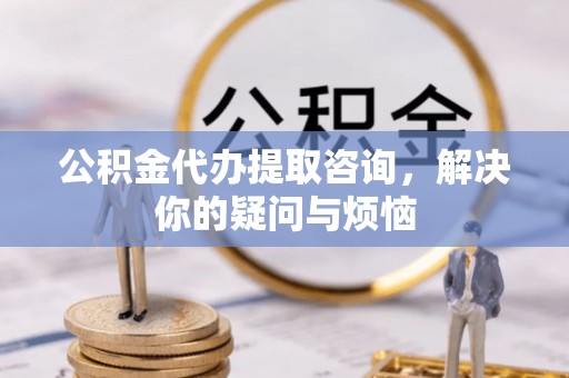 福兴公积金代办提取咨询，解决你的疑问与烦恼