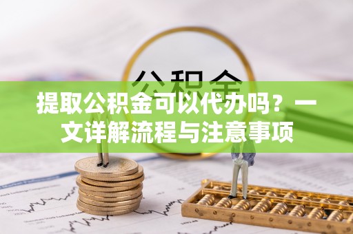 沽源提取公积金可以代办吗？一文详解流程与注意事项