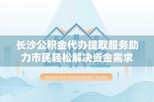 陇南长沙公积金代办提取服务助力市民轻松解决资金需求