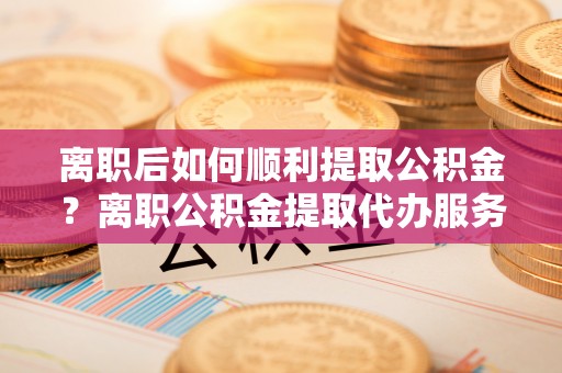 陇南离职后如何顺利提取公积金？离职公积金提取代办服务帮你搞定！