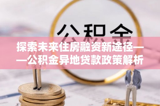 陇南探索未来住房融资新途径——公积金异地贷款政策解析与实践
