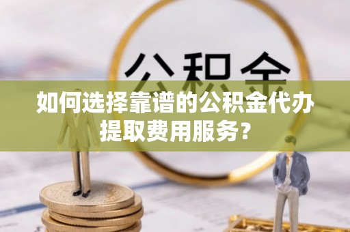 共和如何选择靠谱的公积金代办提取费用服务？
