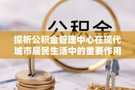 红河探析公积金管理中心在现代城市居民生活中的重要作用