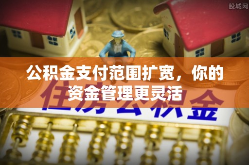 资阳公积金支付范围扩宽，你的资金管理更灵活