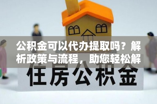 资阳公积金可以代办提取吗？解析政策与流程，助您轻松解决疑问