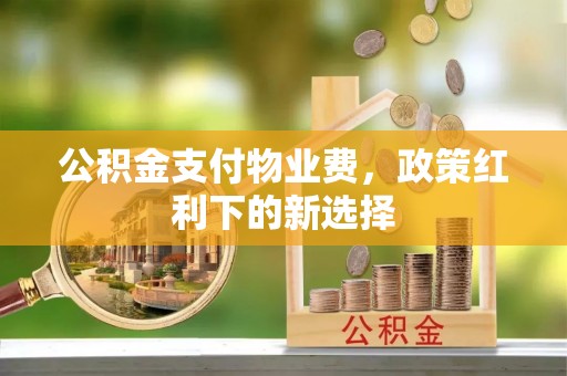 资阳公积金支付物业费，政策红利下的新选择