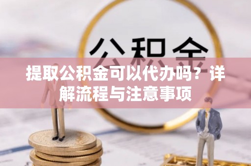 平阳提取公积金可以代办吗？详解流程与注意事项