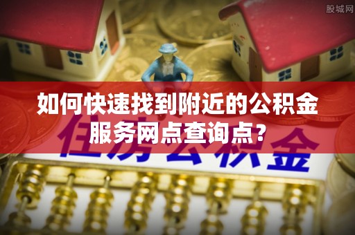 惠城如何快速找到附近的公积金服务网点查询点？