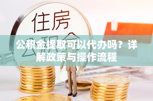 泸州公积金提取可以代办吗？详解政策与操作流程