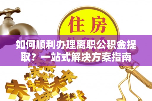 紫阳如何顺利办理离职公积金提取？一站式解决方案指南