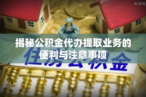 怀集揭秘公积金代办提取业务的便利与注意事项