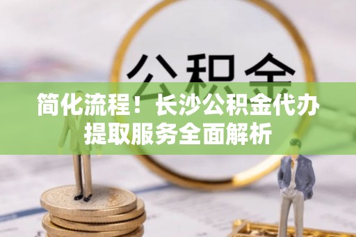 宣化简化流程！长沙公积金代办提取服务全面解析