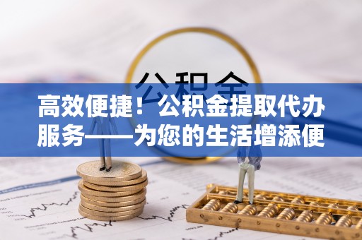 巴彦淖尔市高效便捷！公积金提取代办服务——为您的生活增添便利