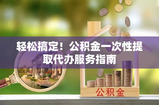 龙江轻松搞定！公积金一次性提取代办服务指南