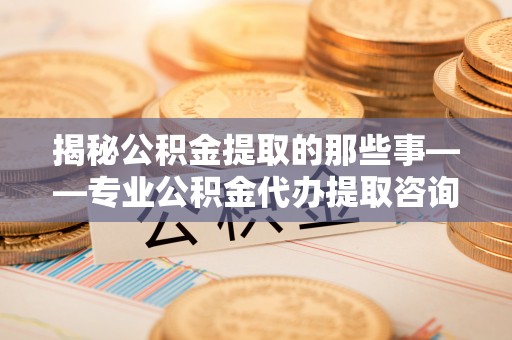 桃山揭秘公积金提取的那些事——专业公积金代办提取咨询服务指南