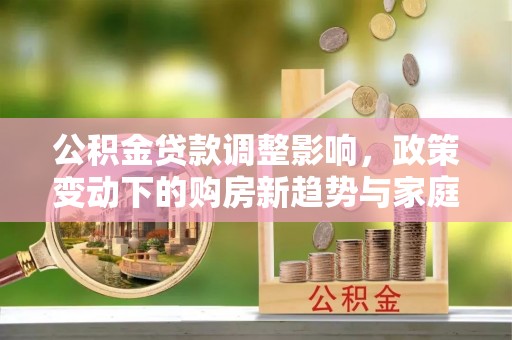 江陵公积金贷款调整影响，政策变动下的购房新趋势与家庭财务规划