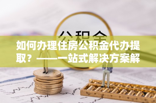 沽源如何办理住房公积金代办提取？——一站式解决方案解析