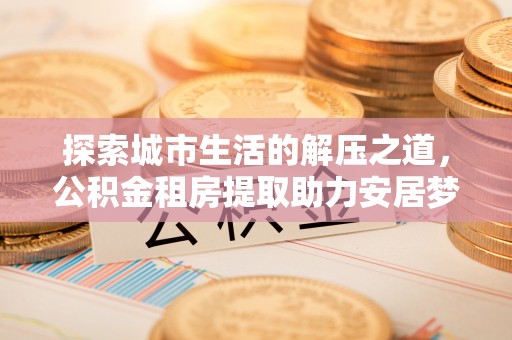 武江探索城市生活的解压之道，公积金租房提取助力安居梦想
