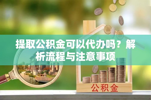 祁门提取公积金可以代办吗？解析流程与注意事项