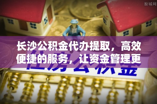 祁门长沙公积金代办提取，高效便捷的服务，让资金管理更轻松