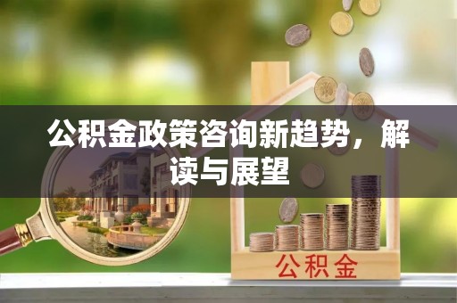 中介公积金政策咨询新趋势，解读与展望