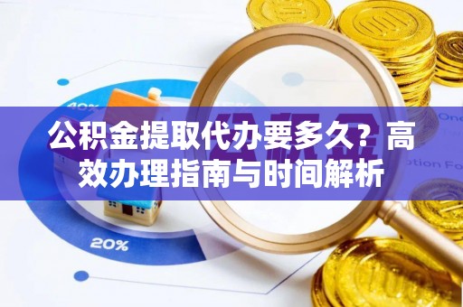 沈阳公积金提取代办要多久？高效办理指南与时间解析