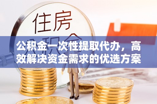 舟山新区公积金一次性提取代办，高效解决资金需求的优选方案